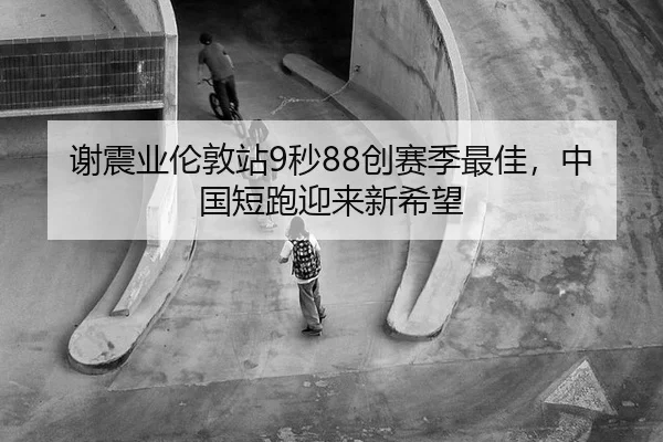 谢震业伦敦站9秒88创赛季最佳，中国短跑迎来新希望