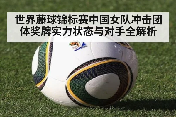 世界藤球锦标赛中国女队冲击团体奖牌实力状态与对手全解析